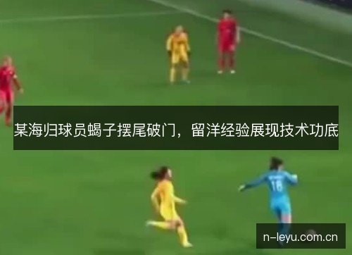 某海归球员蝎子摆尾破门,留洋经验展现技术功底 某海归球员蝎子摆尾破门,留洋经验展现技术功底