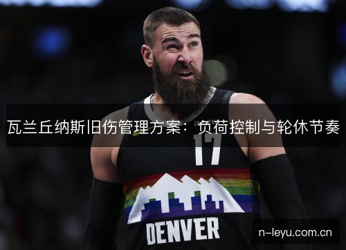 瓦兰丘纳斯旧伤管理方案:负荷控制与轮休节奏 瓦兰丘纳斯旧伤管理方案:负荷控制与轮休节奏